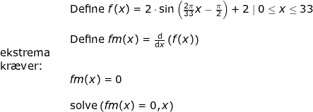 \small \begin{array}{lllll}&& \textup{Define }f(x)=2\cdot \sin\left ( \frac{2\pi}{33} x-\frac{\pi}{2} \right )+2\mid 0\leq x\leq 33\\\\&& \textup{Define }fm(x)=\frac{\mathrm{d} }{\mathrm{d} x}\left ( f(x) \right )\\ \textup{ekstrema}\\ \textup{kr\ae ver:}\\&& fm(x)=0\\\\&& \textup{solve}\left ( fm(x)=0,x \right ) \end{array}