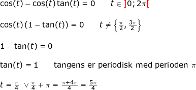 \small \begin{array}{llllll} \cos(t)-\cos(t)\tan(t)=0\qquad t\in {\color{Red} ]}0;2\pi{\color{Red} [}\\\\ \cos(t)\left ( 1-\tan(t) \right )=0\qquad t\ne \left \{ \frac{\pi}{2},\frac{3\pi}{2} \right \}\\\\ 1-\tan(t)=0\\\\ \tan(t)=1\qquad \textup{tangens er periodisk med perioden }\pi\\\\ t=\frac{\pi}{4}\textup{ }\vee{ }\frac{\pi}{4}+\pi=\frac{\pi+4\pi}{4}=\frac{5\pi}{4} \end{array}