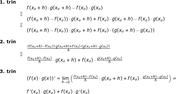 \small \begin{array}{llllll} \textbf{1. trin}\\&&f(x_o+h)\cdot g(x_o+h)-f(x_o)\cdot g(x_o)\\&\Updownarrow\\&&\left (f(x_o+h)-f(x_o) \right )\cdot g(x_o+h)+f(x_o)\cdot g(x_o+h)-f(x_o)\cdot g(x_o)\\&\Updownarrow\\&& \left (f(x_o+h)-f(x_o) \right )\cdot g(x_o+h)+f(x_o)\cdot \left ( g(x_o+h)-g(x_o) \right )\\\\ \textbf{2. trin}\\&&\frac{\left (f(x_o+h)-f(x_o) \right )\cdot g(x_o+h)+f(x_o)\cdot \left ( g(x_o+h)-g(x_o) \right )}{h}\\&\Updownarrow\\&& \frac{f(x_o+h)-f(x_o)}{h}\cdot g(x_o+h)+f(x_o)\cdot \frac{g(x_o+h)-g(x_o)}{h}\\\\\textbf{3. trin}\\&& \left (f(x)\cdot g(x) \right ){}'=\underset{h \to 0}{\lim} \left (\frac{f(x_o+h)-f(x_o)}{h}\cdot g(x_o+h)+f(x_o)\cdot \frac{g(x_o+h)-g(x_o)}{h} \right )=\\\\&&f{\, }'(x_o)\cdot g(x_o)+f(x_o)\cdot g{\, }'(x_o) \end{array}