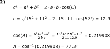 \small \begin{array}{llllll} \textbf{2)}\\&&c^2=a^2+b^2-2\cdot a\cdot b\cdot \cos(C)\\\\&& c=\sqrt{15^2+11^2- 2\cdot 15\cdot 11\cdot \cos(57\degree)}=12.9\\\\\\&& \cos(A)=\frac{b^2+c^2-a^2}{2\cdot b\cdot c}=\frac{15^2+12.9^2-15^2}{2\cdot 11\cdot 12.9}=0.219908\\\\&& A=\cos^{-1}\left (0.219908 \right )=77.3\degree \end{array}