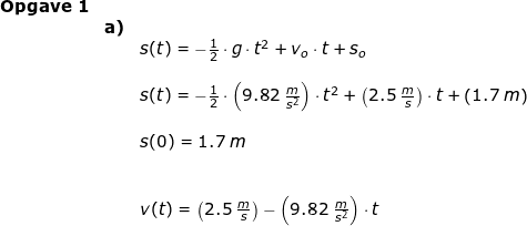 \small \begin{array}{llllll} \textbf{Opgave 1}\\&\textbf{a)}\\&& s(t)=-\frac{1}{2}\cdot g\cdot t^2+v_o\cdot t+s_o\\\\&& s(t)=-\frac{1}{2}\cdot \left ( 9.82\;\frac{m}{s^2} \right )\cdot t^2+\left ( 2.5\;\frac{m}{s} \right )\cdot t+\left ( 1.7\;m \right )\\\\&& s(0)=1.7\;m\\\\\\&& v(t)=\left ( 2.5\;\frac{m}{s} \right )-\left (9.82\;\frac{m}{s^2} \right )\cdot t \end{array}