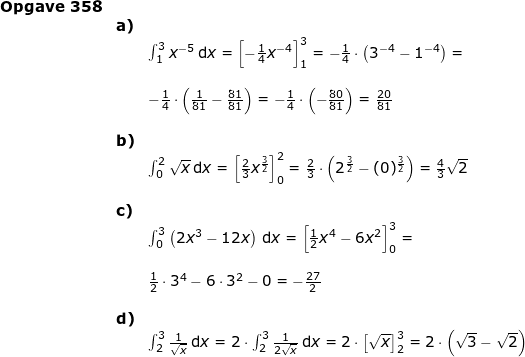 \small \begin{array}{llllll} \textbf{Opgave 358}\\& \textbf{a)}\\&& \int_{1}^{3}x^{-5}\,\mathrm{d}x=\left [- \frac{1}{4}x^{-4} \right ]_{1}^{3}=-\frac{1}{4}\cdot \left ( 3^{-4}-1^{-4} \right )=\\\\&&-\frac{1}{4}\cdot \left ( \frac{1}{81}-\frac{81}{81} \right )=-\frac{1}{4}\cdot \left ( -\frac{80}{81} \right )=\frac{20}{81}\\\\& \textbf{b)}\\&& \int_{0}^{2}\sqrt{x}\,\mathrm{d}x=\left [ \frac{2}{3}x^{\frac{3}{2}} \right ]_{0}^{2}=\frac{2}{3}\cdot \left ( 2^{\frac{3}{2}}-(0)^{\frac{3}{2}} \right )=\frac{4}{3}\sqrt{2} \\\\& \textbf{c)}\\&& \int_{0}^{3}\left (2x^3 -12x \right )\,\mathrm{d}x=\left [ \frac{1}{2}x^4-6x^2 \right ]_{0}^{3}=\\\\&& \frac{1}{2}\cdot 3^4-6\cdot 3^2 -0=-\frac{27}{2}\\\\& \textbf{d)}\\&& \int_{2}^{3}\frac{1}{\sqrt{x}}\,\mathrm{d}x=2\cdot \int_{2}^{3}\frac{1}{2\sqrt{x}}\,\mathrm{d}x=2\cdot \left [ \sqrt{x} \right ]_{2}^{3}=2\cdot \left ( \sqrt{3}-\sqrt{2} \right ) \end{array}