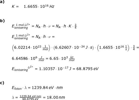 \small \begin{array}{llllll} \textbf{a)}\\&& K=\quad 1.6655\cdot 10^{16}\;Hz\\\\\\ \textbf{b)}\\&& E_{ionisering}^{{\textup{\, 1 mol }Li^{2+}}}=N_{A}\cdot h\cdot \nu=N_{A}\cdot h\cdot K\cdot \frac{3}{4}\\\\&& E_{ionisering}^{\textup{\, 1 mol }Li^{2+}}=N_{A}\cdot h\cdot \nu=\\\\&&\left (6.02214\cdot 10^{23}\;\frac{1}{mol} \right )\cdot \left (6.62607\cdot 10^{-34}\;J\cdot s \right )\cdot \left (1.6655\cdot 10^{16}\;\frac{1}{s} \right )\cdot \frac{3}{4}=\\\\&& 6.64586\cdot 10^6\;\frac{J}{mol}=6.65\cdot 10^3\;\frac{kJ}{mol}\\\\&& {E_{ionisering}}^{Li^{2+}}=1.10357\cdot 10^{-17}\;J=68.8795\;eV \\\\\\ \textbf{c)}\\&& E_{foton}\cdot \lambda =1239.84\;eV\cdot nm\\\\&& \lambda =\frac{1239.84\;eV\cdot nm}{68.8795\;eV}=18.00\;nm \end{array}