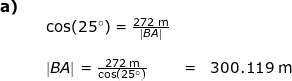 \small \begin{array}{llllll} \textbf{a)}\\&&\cos(25\degree)=\frac{272\;\mathrm{m}}{\left | BA \right |}\\\\&& \left | BA \right |=\frac{272\;\mathrm{m}}{\cos(25\degree)}&=&300.119\;\mathrm{m} \end{array}