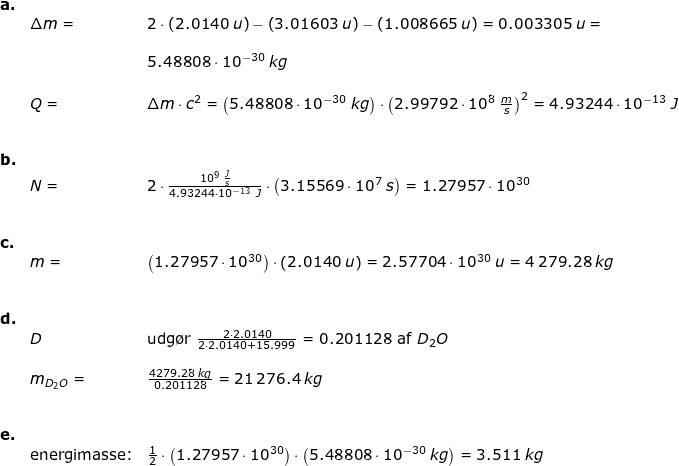 \small \begin{array}{llllll} \textbf{a.}\\& \Delta m=&2\cdot \left ( 2.0140\;u \right )-\left ( 3.01603\;u \right )-\left ( 1.008665\;u \right )=0.003305\;u=\\\\&& 5.48808\cdot 10^{-30}\;kg\\\\& Q=&\Delta m\cdot c^2=\left ( 5.48808\cdot 10^{-30}\;kg \right )\cdot \left ( 2.99792\cdot 10^8\;\frac{m}{s} \right )^2=4.93244\cdot 10^{-13}\;J\\\\\\ \textbf{b.}\\& N=&2\cdot \frac{10^9\;\frac{J}{s}}{4.93244\cdot 10^{-13}\;J}\cdot \left ( 3.15569\cdot 10^7\;s \right )=1.27957\cdot 10^{30}\\\\\\ \textbf{c.}\\& m=&\left ( 1.27957\cdot 10^{30} \right )\cdot \left ( 2.0140\;u \right )=2.57704\cdot 10^{30}\;u=4\,279.28\;kg\\\\\\ \textbf{d.}\\& D&\textup{udg\o r }\frac{2\cdot 2.0140}{2\cdot 2.0140+15.999}=0.201128\textup{ af }D_2O\\\\& m_{D_2O}=&\frac{4279.28\;kg}{0.201128}=21\,276.4\;kg\\\\\\ \textbf{e.}\\& \textup{energimasse:}&\frac{1}{2}\cdot \left ( 1.27957\cdot 10^{30} \right )\cdot \left ( 5.48808\cdot 10^{-30}\;kg \right )=3.511\;kg \end{array}