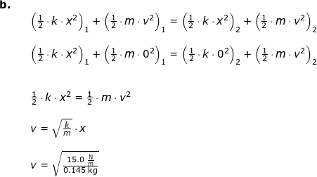 \small \begin{array}{llllll} \textbf{b.}\\&& \left (\frac{1}{2}\cdot k\cdot x^2 \right )_1+\left (\frac{1}{2}\cdot m\cdot v^2 \right )_1=\left (\frac{1}{2}\cdot k\cdot x^2 \right )_2+\left (\frac{1}{2}\cdot m\cdot v^2 \right )_2\\\\&& \left (\frac{1}{2}\cdot k\cdot x^2 \right )_1+\left (\frac{1}{2}\cdot m\cdot 0^2 \right )_1=\left (\frac{1}{2}\cdot k\cdot 0^2 \right )_2+\left (\frac{1}{2}\cdot m\cdot v^2 \right )_2\\\\\\&& \frac{1}{2}\cdot k\cdot x^2 =\frac{1}{2}\cdot m\cdot v^2 \\\\&& v=\sqrt{\frac{k}{m}}\cdot x\\\\&&v=\sqrt{\frac{15.0\;\mathrm{\frac{N}{m}}}{0.145\;\mathrm{kg}}} \end{array}