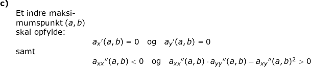 \small \begin{array}{llllll} \textbf{c)}\\& \textup{Et indre maksi-}\\&\textup{mumspunkt }(a,b)\\& \textup{skal opfylde:}\\&& a_{x}{ }'(a,b)=0\quad \textup{og}\quad a_{y}{ }'(a,b)=0\\& \textup{samt}\\&& a_{xx}{}''(a,b)<0\quad \textup{og}\quad a_{xx}{}''(a,b)\cdot a_{yy}{}''(a,b)-a_{xy}{}''(a,b)^2>0 \end{array}