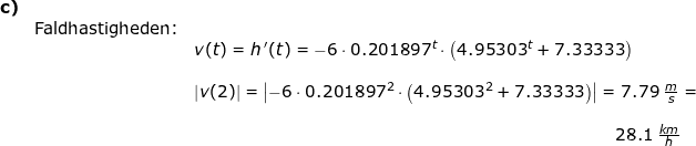 \small \begin{array}{llllll} \textbf{c)}\\& \textup{Faldhastigheden:}\\&& v(t)=h{\, }'(t)=-6\cdot 0.201897^t\cdot \left ( 4.95303^t+7.33333 \right )\\\\&& \left |v(2) \right |=\left |-6\cdot 0.201897^2\cdot \left ( 4.95303^2+7.33333 \right ) \right |=7.79\;\frac{m}{s}=\\\\&&& \! \! \! \! \! \! \! \! \! \! \! \! \! \! \! \! \! \! \! \! \! \! \! \! \! \! \! \! \! \! \! \! \! \! \! 28.1\;\frac{km}{h} \end{array}
