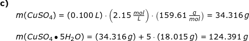 \small \begin{array}{llllll} \textbf{c)}\\& m(CuSO_4)=\left ( 0.100\;L \right )\cdot \left ( 2.15\;\frac{mol}{L} \right )\cdot \left ( 159.61\;\frac{g}{mol} \right )=34.316\;g\\\\& m(CuSO_4\bullet 5H_2O)=\left ( 34.316\;g \right )+5\cdot \left (18.015\;g \right )=124.391\;g \end{array}