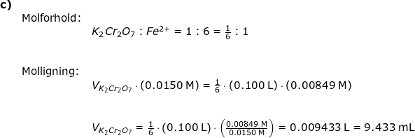 \small \begin{array}{llllll} \textbf{c)}\\&\textup{Molforhold:}\\&&K_2Cr_2O_7:Fe^{2+}=1:6=\frac{1}{6}:1\\\\\\&\textup{Molligning:}\\&&V_{K_2Cr_2O_7}\cdot \left ( 0.0150\;\mathrm{M} \right )=\frac{1}{6}\cdot \left ( 0.100\;\mathrm{L} \right )\cdot \left ( 0.00849 \;\mathrm{M}\right )\\\\\\&& V_{K_2Cr_2O_7}=\frac{1}{6}\cdot \left ( 0.100\;\mathrm{L} \right )\cdot \left ( \frac{0.00849 \;\mathrm{M}}{0.0150\;\mathrm{M}}\right )=0.009433\;\mathrm{L}=9.433\;\mathrm{mL} \end{}