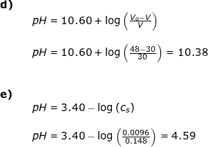 \small \begin{array}{llllll} \textbf{d)}\\&& pH=10.60+\log\left ( \frac{V_o-V}{V} \right )\\\\&& pH=10.60+\log\left ( \frac{48-30}{30} \right )=10.38\\\\\\ \textbf{e)}\\&& pH=3.40-\log\left ( c_s \right )\\\\&& pH=3.40-\log\left ( \frac{0.0096}{0.148} \right )=4.59 \end{array}