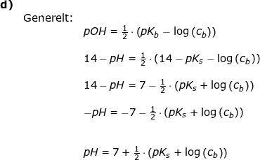 \small \begin{array}{llllll} \textbf{d)}\\&\textup{Generelt:}\\&& pOH=\frac{1}{2}\cdot \left ( pK_b-\log\left ( c_b \right ) \right )\\\\&& 14-pH=\frac{1}{2}\cdot \left ( 14-pK_s-\log\left ( c_b \right ) \right )\\\\&& 14-pH=7-\frac{1}{2}\cdot\left ( pK_s +\log\left(c_b\right) \right )\\\\&& -pH=-7-\frac{1}{2}\cdot\left ( pK_s +\log\left(c_b\right) \right )\\\\\\&& pH=7+\frac{1}{2}\cdot\left ( pK_s +\log\left(c_b\right) \right ) \end{array}