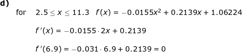 \small \begin{array}{llllll} \textbf{d)}\\&\textup{for }&2.5\leq x\leq 11.3\quad f(x)=-0.0155x^2+0.2139x+1.06224\\\\&& f{\, }'(x)=-0.0155\cdot 2x+0.2139\\\\&& f{\, }'(6.9)=-0.031\cdot 6.9+0.2139=0 \end{array}