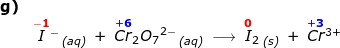 \small \begin{array}{llllll} \textbf{g)}\\& \overset{\mathbf{{\color{Red} -1}}}{I}{^-}\,_{\textit{(aq)}}\;+\;\overset{\mathbf{{\color{Blue} +6}}}{Cr}_2{O_7}^{2-}\,_{\textit{(aq)}}\;\longrightarrow \;\overset{\mathbf{{\color{Red} 0}}}{I}_2\,_{\textit{(s)}}\;+\;\overset{\mathbf{{\color{Blue} +3}}}{Cr}{^{3+}} \end{array}