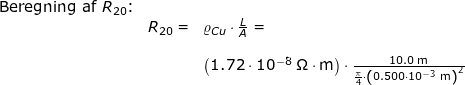 \small \begin{array}{llllll} \textup{Beregning af }R_{20}\textup{:}\\& R_{20}=&\varrho_{Cu}\cdot \frac{L}{A}=\\\\&& \left (1.72\cdot 10^{-8}\;\mathrm{\Omega\cdot m} \right )\cdot \frac{10.0\;\mathrm{m}}{\frac{\pi}{4}\cdot \left ( 0.500\cdot 10^{-3}\;\mathrm{m} \right )^2} \end{array}
