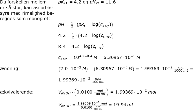 \small \begin{array}{llllll} \textup{Da forskellen mellem} &pK_{s1}=4.2\textup{ og }pK_{s2}=11.6\\ \textup{er s\aa \ stor, kan ascorbin-}\\ \textup{syre med rimelighed be-}\\ \textup{regnes som monoprot:}\\& pH=\frac{1}{2}\cdot \left ( pK_s-\log(c_{s\; ny }) \right )\\\\& 4.2=\frac{1}{2}\cdot \left ( 4.2-\log(c_{s\; ny })\right)\\\\& 8.4= 4.2-\log(c_{s\; ny })\\\\& c_{s\; ny }=10^{4.2-8.4}\;M=6.30957\cdot 10^{-5}\;M\\\\ \textup{\ae ndring:}&\left ( 2.0\cdot 10^{-2}\;M \right )-\left ( 6.30957\cdot 10^{-5}\;M \right )=1.99369\cdot 10^{-2}\;\frac{mol}{1000\;mL}=\\\\& 1.99369\cdot 10^{-3}\;\frac{mol}{100\;mL}\\\\ \textup{\ae kvivalerende:}&V_{NaOH}\cdot \left ( 0.0100\;\frac{mol}{100\;mL} \right )=1.99369\cdot 10^{-3}\;mol\\\\& V_{NaOH}=\frac{1.99369\cdot 10^{-3}\;mol}{ 0.0100\;\frac{mol}{100\;mL}}=19.94\;mL \end{array}