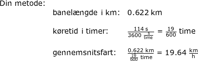 \small \begin{array}{llllll} \textup{Din metode:}\\& \textup{banel\ae ngde i km:}&0.622\;\mathrm{km}\\\\&\textup{k\o retid i timer:}&\frac{114\;\mathrm{s}}{3600\;\mathrm{\frac{s}{time}}}=\frac{19}{600}\;\mathrm{time}\\\\& \textup{gennemsnitsfart:}&\frac{0.622\;\mathrm{km}}{\frac{19}{600}\;\mathrm{time}}=19.64\;\mathrm{\frac{km}{h}} \end{array}
