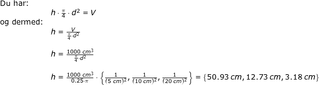 \small \begin{array}{llllll} \textup{Du har:}\\& h\cdot \frac{\pi}{4}\cdot d^2=V\\ \textup{og dermed:}\\& h=\frac{V}{\frac{\pi}{4}\cdot d^2}\\\\& h=\frac{1000\;cm^3}{\frac{\pi}{4}\cdot d^2}\\\\& h=\frac{1000\;cm^3}{0.25\cdot \pi}\cdot \left \{ \frac{1}{(5\;cm)^2},\frac{1}{(10\;cm)^2} ,\frac{1}{(20\;cm)^2}\right \} =\left \{ 50.93\;cm,12.73\;cm,3.18\;cm \right \}\end{array}