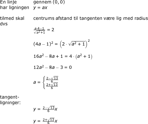 \small \begin{array}{llllll} \textup{En linje}&\textup{gennem }(0,0)\\ \textup{har ligningen}&y=ax\\\\ \textup{tilmed skal}&\textup{centrums afstand til tangenten v\ae re lig med radius}\\ \textup{dvs}\\& \frac{a\cdot 4-1}{\sqrt{a^2+1}}=2\\\\& (4a-1)^2=\left ( 2\cdot \sqrt{a^2+1} \right )^2\\\\&16a^2-8a+1=4\cdot \left ( a^2+1 \right )\\\\& 12a^2-8a-3=0\\\\&a=\left\{\begin{matrix} \frac{2-\sqrt{13}}{6}\\ \frac{2+\sqrt{13}}{6} \end{matrix}\right.\\\\ \textup{tangent-}\\ \textup{ligninger:}\\&y=\frac{2-\sqrt{13}}{6}x\\& \\&y=\frac{2+\sqrt{13}}{6}x \end{array}