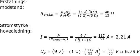 \small \begin{array}{llllll} \textup{Erstatnings-}\\ \textup{modstand:}\\&& R_{erstat}=\frac{R_1\cdot R_2}{R_1+ R_2}=\frac{\left ( 5\;\Omega \right )\cdot \left ( 8\;\Omega \right )}{\left ( 5\;\Omega \right )+ \left ( 8\;\Omega \right )}=\frac{40}{13}\;\Omega\\\\ \textup{Str\o mstyrke i}\\ \textup{hovedledning:}\\&& I=\frac{U_0}{\left ( R_{erstat}+R_i \right )}=\frac{9\;V}{\left ( \frac{40}{13}+1 \right )\;\Omega}=\frac{117}{53}\;A\approx 2.21\;A\\\\&& U_p=(9\;V)-\left ( 1\;\Omega \right )\cdot \left ( \frac{117}{53}\;A \right )=\frac{360}{53}\;V \approx 6.79\;V \end{array}
