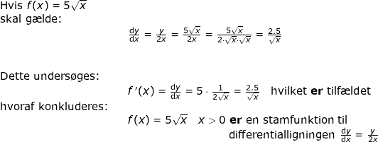 \small \begin{array}{llllll} \textup{Hvis }f(x)=5\sqrt{x}\\ \textup{skal g\ae lde:}\\&&\frac{\mathrm{d} y}{\mathrm{d} x}=\frac{y}{2x}=\frac{5\sqrt{x}}{2x}=\frac{5\sqrt{x}}{2\cdot \sqrt{x}\cdot \sqrt{x}}=\frac{2.5}{\sqrt{x}}\\\\\\\textup{Dette unders\o ges:}\\&& f{\, }'(x)=\frac{\mathrm{d} y}{\mathrm{d} x}=5\cdot \frac{1}{2\sqrt{x}}=\frac{2.5}{\sqrt{x}}\quad \textup{hvilket \textbf{er }}\textup{tilf\ae ldet}\\ \textup{hvoraf konkluderes:}\\&& f(x)=5\sqrt{x}\quad x> 0\textbf{ er }\textup{en stamfunktion til}\\&& \, \, \quad \qquad \qquad \qquad \qquad \textup{differentialligningen }\frac{\mathrm{d} y}{\mathrm{d} x}=\frac{y}{2x} \end{array}