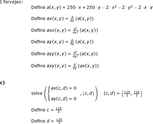 \small \begin{array}{llllll} \textup{I forvejen:}\\&& \textup{Define }a(x,y)=250\cdot x+250\cdot y-2\cdot x^2-2\cdot y^2-2\cdot x\cdot y\\\\&& \textup{Define }ax(x,y)=\frac{\mathrm{d} }{\mathrm{d} x}\left ( a(x,y) \right )\\\\&& \textup{Define }axx(x,y)=\frac{\mathrm{d} ^2}{\mathrm{d} x^2}\left ( a(x,y) \right )\\\\&& \textup{Define }ay(x,y)=\frac{\mathrm{d} }{\mathrm{d} y}\left ( a(x,y) \right )\\\\&& \textup{Define }ayy(x,y)=\frac{\mathrm{d} ^2}{\mathrm{d} y^2}\left ( a(x,y) \right )\\\\&& \textup{Define }axy(x,y)=\frac{\mathrm{d} }{\mathrm{d} y}\left ( ax(x,y) \right )\\\\\\ \textbf{c)}\\&& \textup{solve}\left ( \left\{\begin{matrix} ax(c,d)=0 \\&,\left\{c,d\right\} \\ay(c,d)=0 \end{matrix}\right. \right )\quad (c,d)=\left (\frac{125}{3}, \frac{125}{3} \right )\\\\&& \textup{Define }c=\frac{125}{3}\\\\&& \textup{Define }d=\frac{125}{3} \end{array}