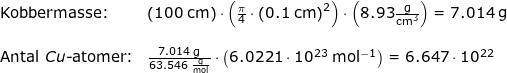 \small \begin{array}{llllll} \textup{Kobbermasse:}&\left (100\;\mathrm{cm}\right)\cdot \left ( \frac{\pi}{4} \cdot \left ( 0.1\;\mathrm{cm} \right )^2\right )\cdot \left ( 8.93\mathrm{\frac{g}{cm^3}} \right )=7.014\;\mathrm{g}\\\\ \textup{Antal }Cu\textup{-atomer:}&\frac{7.014\;\mathrm{g}}{63.546\;\mathrm{\frac{g}{mol}}}\cdot \left (6.0221\cdot 10^{23}\;\mathrm{mol^{-1}} \right )=6.647\cdot 10^{22} \end{array}