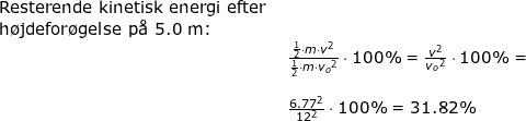\small \begin{array}{llllll} \textup{Resterende kinetisk energi efter }\\ \textup{h\o jdefor\o gelse p\aa \ 5.0 m:}\\& \frac{\frac{1}{2}\cdot m\cdot v^2}{\frac{1}{2}\cdot m\cdot{ v_o}^2}\cdot 100\%=\frac{ v^2}{{ v_o}^2}\cdot 100\%=\\\\& \frac{ 6.77 ^2}{12^2}\cdot 100\%=31.82\% \textup{}\end{array}