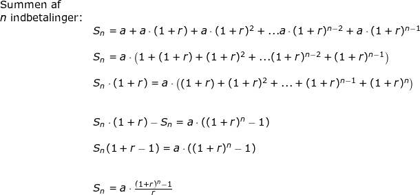 \small \begin{array}{llllll} \textup{Summen af }\\ n\textup{ indbetalinger:}\\& S_n=a+a\cdot (1+r)+a\cdot (1+r)^2+...a\cdot (1+r)^{n-2}+a\cdot (1+r)^{n-1}\\\\& S_n=a\cdot \left (1+ (1+r)+ (1+r)^2+... (1+r)^{n-2}+ (1+r)^{n-1} \right )\\\\& S_n\cdot (1+r)=a\cdot \left (\left (1+r \right )+ (1+r)^2+...+ (1+r)^{n-1}+ (1+r)^{n} \right )\\\\\\& S_n\cdot (1+r)-S_n=a\cdot \left ((1+r)^n-1 \right )\\\\& S_n(1+r-1)=a\cdot \left ((1+r)^n-1 \right )\\\\\\& S_n=a\cdot \frac{(1+r)^n-1 }{r} \end{array}