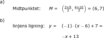 \small \begin{array}{llllll} \textup{a)}\\&& \textup{Midtpunktet:}&M=&\left ( \frac{3+9}{2},\frac{4+10}{2} \right )=\left ( 6,7 \right )\\\\ \textup{b)}\\&& \textup{linjens ligning:}&y=&(-1)\cdot (x-6)+7=\\\\&&&& -x+13 \end{array}