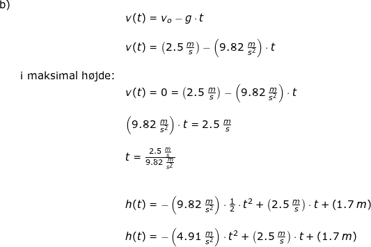 \small \begin{array}{llllll} \textup{b)}\\&& v(t)=v_o-g\cdot t\\\\&& v(t)=\left (2.5\;\frac{m}{s} \right )-\left (9.82\;\frac{m}{s^2} \right )\cdot t\\\\& \textup{i maksimal h\o jde:}\\&& v(t)=0=\left (2.5\;\frac{m}{s} \right )-\left (9.82\;\frac{m}{s^2} \right )\cdot t\\\\&& \left (9.82\;\frac{m}{s^2} \right )\cdot t=2.5\;\frac{m}{s}\\\\&& t=\frac{2.5\;\frac{m}{s}}{9.82\;\frac{m}{s^2} }\\\\\\&& h(t)=-\left (9.82\;\frac{m}{s^2} \right )\cdot \frac{1}{2}\cdot t^2+\left ( 2.5\;\frac{m}{s} \right )\cdot t+\left ( 1.7\;m \right )\\\\&& h(t)=-\left (4.91\;\frac{m}{s^2} \right )\cdot t^2+\left ( 2.5\;\frac{m}{s} \right )\cdot t+\left ( 1.7\;m \right ) \end{array}