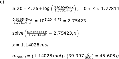 \small \begin{array}{llllll} \textup{c)}\\&& 5.20=4.76+\log\left ( \frac{0.616545+x}{1.77814-x} \right ),\quad 0<x<1.77814\\\\&& \frac{0.616545+x}{1.77814-x}=10^{5.20-4.76}=2.75423\\\\&& \textup{solve}\left ( \frac{0.616545+x}{1.77814-x}=2.75423,x \right )\\\\&& x=1.14028\;mol\\\\&& m_{NaOH}=\left (1.14028\;mol \right )\cdot \left ( 39.997\;\frac{g}{mol} \right )=45.608\;g \end{array}