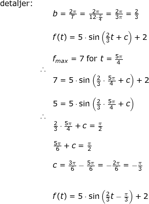 \small \begin{array}{llllll} \textup{detaljer:}\\&& b=\frac{2\pi}{T}=\frac{2\pi}{12\cdot \frac{\pi}{4}}=\frac{2\pi}{3\pi}=\frac{2}{3}\\\\&& f(t)=5\cdot \sin\left (\frac{2}{3}t+c \right )+2\\\\&& f_{max}=7\textup{ for }t=\frac{5\pi}{4}\\&\therefore\\&& 7=5\cdot \sin\left (\frac{2}{3}\cdot \frac{5\pi}{4}+c \right )+2\\\\&& 5=5\cdot \sin\left (\frac{2}{3}\cdot \frac{5\pi}{4}+c \right )\\&\therefore\\&& \frac{2}{3}\cdot \frac{5\pi}{4}+c=\frac{\pi}{2}\\\\&& \frac{5\pi}{6}+c=\frac{\pi}{2}\\\\&& c=\frac{3\pi}{6}-\frac{5\pi}{6}=-\frac{2\pi}{6}=-\frac{\pi}{3}\\\\\\&&f(t)=5\cdot \sin\left (\frac{2}{3}t-\frac{\pi}{3} \right )+2 \end{array}