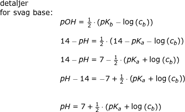 \small \begin{array}{llllll} \textup{detaljer}\\ \textup{for svag base:}\\& pOH=\frac{1}{2}\cdot \left ( pK_b-\log\left ( c_b \right ) \right )\\\\& 14-pH=\frac{1}{2}\cdot \left ( 14-pK_a-\log\left ( c_b \right ) \right )\\\\& 14-pH=7-\frac{1}{2}\cdot \left (pK_a+\log\left ( c_b \right ) \right )\\\\& pH-14=-7+\frac{1}{2}\cdot \left (pK_a+\log\left ( c_b \right ) \right )\\\\\\& pH=7+\frac{1}{2}\cdot \left (pK_a+\log\left ( c_b \right ) \right ) \end{array}