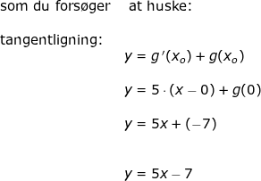 \small \begin{array}{llllll} \textup{som du fors\o ger}&\textup{ at huske:}\\\\ \textup{tangentligning:}\\&y=g{\, }'(x_o)+g(x_o)\\\\& y=5\cdot \left ( x-0 \right )+g(0)\\\\&y=5x+(-7)\\\\\\& y=5x-7 \end{array}