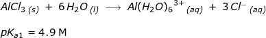 \small \begin{array}{llllll} AlCl_3\,_{\textit{(s)}}\;+\;6\,H_2O\,_{\textit{(l)}}\;\longrightarrow \;{Al(H_2O)_6}^{3+}\,_{\textit{(aq)}}\;+\;3\,Cl^{-}\,_{\textit{(aq)}}\\\\ pK_{a1}=4.9\; \textup{M} \end{array}