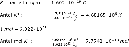 \small \begin{array}{llllll} K^+\textup{ har ladningen:}&1.602\cdot 10^{-19}\;C\\\\ \textup{Antal }K^+\textup{:}&\frac{7.5\cdot 10^{-13}\;C}{1.602\cdot 10^{-19}\;\frac{C}{K^+}}=4.68165\cdot 10^6\;K^+\\\\ 1\;mol=6.022\cdot 10^{23}\\\\ \textup{Antal mol }K^+\textup{:}&\frac{4.68165\cdot 10^6\;K^+}{6.022\cdot 10^{23}\;\frac{K^+}{mol}}=7.7742\cdot 10^{-13}\;mol \end{array}