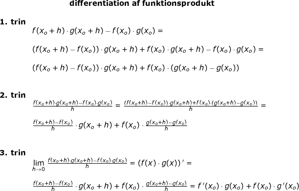 \small \begin{array}{llllll}& \qquad \qquad \quad \textup{\textbf{differentiation af funktionsprodukt}}\\\\ \textbf{1. trin}\\& f(x_o+h)\cdot g(x_o+h)-f(x_o)\cdot g(x_o)=\\\\& \left (f(x_o+h)-f(x_o) \right )\cdot g(x_o+h)+f(x_o)\cdot g(x_o+h)-f(x_o)\cdot g(x_o)=\\\\& \left (f(x_o+h)-f(x_o) \right )\cdot g(x_o+h)+f(x_o)\cdot \left ( g(x_o+h) -g(x_o)\right )\\\\\\ \textbf{2. trin}\\& \frac{f(x_o+h)\cdot g(x_o+h)-f(x_o)\cdot g(x_o)}{h}=\frac{\left (f(x_o+h)-f(x_o) \right )\cdot g(x_o+h)+f(x_o)\cdot \left ( g(x_o+h) -g(x_o)\right )}{h}=\\\\& \frac{f(x_o+h)-f(x_o)}{h}\cdot g(x_o+h)+f(x_o)\cdot \frac{g(x_o+h)-g(x_o)}{h}\\\\\\ \textbf{3. trin}\\& \underset{h\rightarrow 0}{\lim} \;\frac{f(x_o+h)\cdot g(x_o+h)-f(x_o)\cdot g(x_o)}{h}=\left (f(x)\cdot g(x) \right ){}'=\\\\& \frac{f(x_o+h)-f(x_o)}{h}\cdot g(x_o+h)+f(x_o)\cdot \frac{g(x_o+h)-g(x_o)}{h}=f{\, }'(x_o)\cdot g(x_o)+f(x_o)\cdot g{\, }'(x_o) \end{array}