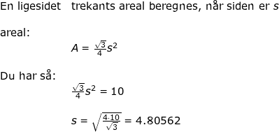 \small \begin{array}{llllll}& \textup{En ligesidet}&\textup{trekants areal beregnes, n\aa r siden er }s\\\\& \textup{areal:}\\&& A=\frac{\sqrt{3}}{4}s^2\\\\& \textup{Du har s\aa }\textup{:}\\&& \frac{\sqrt{3}}{4}s^2=10\\\\&& s=\sqrt{\frac{4\cdot 10}{\sqrt{3}}}=4.80562 \end{array}