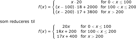 \small \begin{array}{llllll}& f(x)=\left\{\begin{matrix} x\cdot 20&\! \! \! \! \! \! \! \textup{for }0< x\leq 100\\ \left ( x-100 \right )\cdot 18+2000&\textup{for }100< x\leq 200 \\\left ( x-200 \right ) \cdot 17+3800&\! \! \! \! \! \! \! \! \! \! \! \! \! \! \! \! \! \! \! \textup{for }x>200 \end{matrix}\right.\\\\ \textup{som reduceres til}\\& f(x)=\left\{\begin{matrix} 20x&\! \! \! \! \! \! \! \textup{for }0< x\leq 100\\ 18x+200&\textup{for }100< x\leq 200 \\\17x+400&\! \! \! \! \! \! \! \! \! \! \! \! \! \! \! \! \! \! \! \textup{for }x>200 \end{matrix}\right. \end{array}