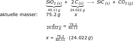 \small \begin{array}{llllll}&& \underset{40.11\;g}{\underbrace{SiO_2\,_{\textit{(s)}}}}\;+\;\underset{24.022\;g}{\underbrace{2\,C\,_{\textit{(s)}}}}\:\longrightarrow \;SiC\,_{\textit{(s)}}\;+\;CO_2\,_{\textit{(g)}}\\ \textup{aktuelle masser:}&&75.2\;g\qquad \quad\, x\\\\&& \large \frac{x}{24.022\;g}=\frac{75.2}{40.11}\\\\&& x=\frac{75.2}{40.11}\cdot \left (24.022 \;g \right ) \end{array}