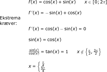 \small \begin{array}{llllll}&& f(x)=\cos(x)+\sin(x) \qquad x\in\left [ 0;2\pi \right ]\\\\&& f{\, }'(x)=-\sin(x)+\cos(x)\\ \textup{Ekstrema}\\ \textup{kr\ae ver:}\\&&f{\, }'(x)=\cos(x)-\sin(x)=0\\\\&&\sin(x)=\cos(x)\\\\&& \frac{\sin(x)}{\cos(x)}=\tan(x)=1\qquad x\notin\left \{ \frac{\pi}{2},\frac{3\pi}{2} \right \}\\\\&& x=\left\{\begin{matrix} \frac{\pi}{4}\\ \frac{5\pi}{4} \end{matrix}\right. \end{array}