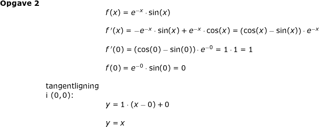 \small \begin{array}{llllll}\textbf{Opgave 2}\\ && f(x)=e^{-x}\cdot \sin(x)\\\\&& f{\, }'(x)=-e^{-x}\cdot\sin(x)+e^{-x}\cdot\cos(x)=\left (\cos(x)-\sin(x) \right )\cdot e^{-x}\\\\&& f{\, }'(0)=\left (\cos(0)-\sin(0) \right )\cdot e^{-0}=1\cdot 1=1\\\\&&f(0)=e^{-0}\cdot \sin(0)=0\\\\& \textup{tangentligning}\\& \textup{i }(0,0)\textup{:}\\&& y=1\cdot (x-0)+0\\\\&& y=x \end{array}