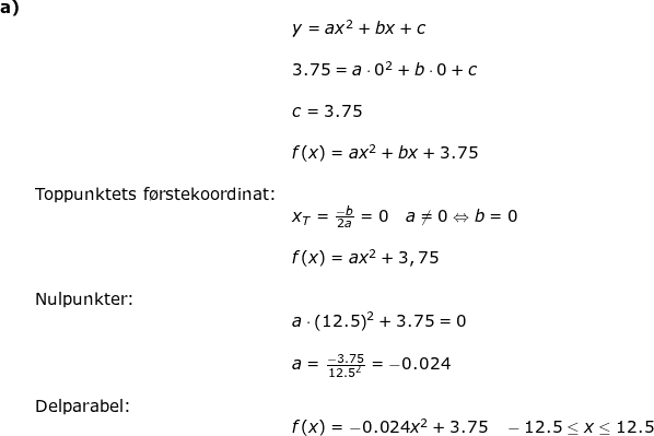 \small \begin{array}{llllll}\textbf{a)}\\&& y=ax^2+bx+c\\\\&& 3.75=a\cdot 0^2+b\cdot 0+c\\\\&& c=3.75\\\\&& f(x)=ax^2+bx+3.75\\\\&\textup{Toppunktets f\o rstekoordinat:}\\&&x_T=\frac{-b}{2a}=0\quad a\neq 0\Leftrightarrow b=0\\\\&& f(x)=ax^2+3,75\\\\&\textup{Nulpunkter:}\\&& a\cdot \left ( 12.5 \right )^2+3.75=0\\\\&& a=\frac{-3.75}{12.5^2}=-0.024\\\\&\textup{Delparabel:}\\&&f(x)=-0.024x^2+3.75\quad -12.5\leq x\leq 12.5 \end{array}