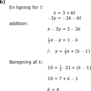 \small \begin{array}{llllll}\textbf{b)}\\& \textup{En ligning for }l\textup{:}\\&& \begin{matrix} x=3+6t\\ -3y=-3k-6t \end{matrix}\\&\textup{addition:}\\&& x-3y=3-3k\\\\&& \frac{1}{3}x-y=1-k\\\\&& l\textup{:}\quad y=\frac{1}{3}x+\left ( k-1 \right )\\\\&\textup{Beregning af }k\textup{:}\\&&10=\frac{1}{3}\cdot 21+\left ( k-1 \right )\\\\&& 10=7+k-1\\\\&& k=4 \end{array}