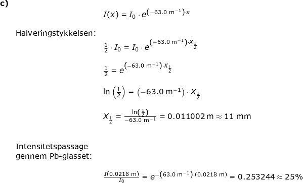 \small \begin{array}{llllll}\textbf{c)}\\&& I(x)=I_0\cdot e^{\left (-63.0\;\mathrm{m^{-1}} \right )\cdot x}\\\\&\textup{Halveringstykkelsen:}\\&& \frac{1}{2}\cdot I_0= I_0\cdot e^{\left (-63.0\;\mathrm{m^{-1}} \right )\cdot X_{\frac{1}{2}}}\\\\&& \frac{1}{2}= e^{\left (-63.0\;\mathrm{m^{-1}} \right )\cdot X_{\frac{1}{2}}}\\\\&& \ln\left ( \frac{1}{2} \right )=\left (-63.0\;\mathrm{m^{-1}} \right )\cdot X_{\frac{1}{2}}\\\\&& X_{\frac{1}{2}}=\frac{\ln\left ( \frac{1}{2} \right )}{-63.0\;\mathrm{m^{-1}}}=0.011002\;\mathrm{m}\approx 11\;\mathrm{mm}\\\\\\& \textup{Intensitetspassage}\\& \textup{gennem Pb-glasset:}\\\\&& \frac{I(0.0218\;\mathrm{m})}{I_0}=e^{-\left ( 63.0\;\mathrm{m^{-1}} \right )\cdot \left ( 0.0218\;\mathrm{m} \right )}=0.253244\approx 25\% \end{}