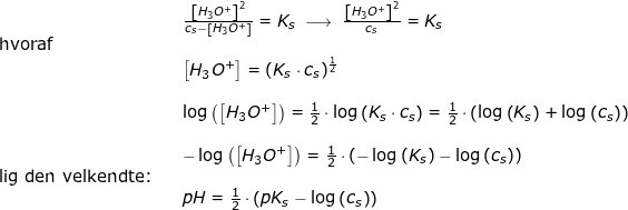 \small \begin{array}{lllllll} && \frac{\left [ H_3O^+ \right ]^2}{c_s-\left [ H_3O^+ \right ]}=K_s\;\longrightarrow \;\frac{\left [ H_3O^+ \right ]^2}{c_s}=K_s\\\textup{hvoraf}\\&& \left [ H_3O^+ \right ]=\left (K_s\cdot c_s \right )^{\frac{1}{2}}\\\\&& \log\left (\left [ H_3O^+ \right ] \right )=\frac{1}{2}\cdot \log\left ( K_s\cdot c_s \right )=\frac{1}{2}\cdot\left ( \log\left ( K_s \right )+\log\left ( c_s \right ) \right )\\\\&& -\log\left (\left [ H_3O^+ \right ] \right )=\frac{1}{2}\cdot\left (- \log\left ( K_s \right )-\log\left ( c_s \right ) \right )\\ \textup{lig den velkendte:}\\&& pH=\frac{1}{2}\cdot\left (pK_s-\log\left ( c_s \right ) \right) \end{array}