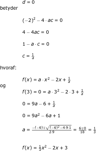 \small \begin{array}{lllllll} && d=0\\&\textup{betyder}\\\\&& \left ( -2 \right )^2-4\cdot ac=0\\\\&& 4-4ac=0\\\\&& 1-a\cdot c=0\\\\&& c=\frac{1}{a}\\\\&\textup{hvoraf:}\\\\&& f(x)=a\cdot x^2-2x+\frac{1}{a}\\&\textup{og}\\&& f(3)=0=a\cdot 3^2-2\cdot 3+\frac{1}{a}\\\\&& 0=9a-6+\frac{1}{a}\\\\&&0=9a^2-6a+1\\\\&& a=\frac{-(-6)\mp\sqrt{(-6)^2-4\cdot 9\cdot 1}}{2\cdot 9}=\frac{6\mp0}{18}=\frac{1}{3}\\\\\\&&f(x)=\frac{1}{3}x^2-2x+3 \end{array}