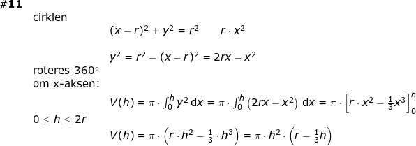 \small \begin{array}{lllllll} \#\textbf{11}\\&\textup{cirklen}\\&&(x-r)^2+y^2=r^2\qquad r\cdot x^2\\\\&&y^2=r^2-(x-r)^2=2r x-x^2\\&\textup{roteres }360\degree\\&\textup{om x-aksen:}\\&&V(h)=\pi\cdot \int_{0}^{h}y^2\,\mathrm{d}x=\pi\cdot \int_0^{h}\left (2rx-x^2 \right )\,\mathrm{d}x=\pi\cdot \left [r\cdot x^2-\frac{1}{3}x^3 \right ]_0^{h}\\&0\leq h\leq 2r\\&& V(h)=\pi\cdot \left ( r\cdot h^2-\frac{1}{3}\cdot h^3 \right )=\pi\cdot h^2\cdot \left ( r-\frac{1}{3}h \right ) \end{array}