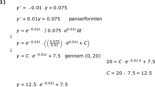 \small \begin{array}{lllllll} \textbf{1)}\\&& y{\, }'=-0.01\cdot y+0.075\\\\&& y{\, }'+0.01y=0.075\qquad \textup{panserformlen}\\\\&& y=e^{-0.01t}\cdot \int 0.075\cdot e^{0.01t}\, \mathrm{d}t\\&\Downarrow\\&& y=e^{-0.01t}\cdot \left (\left (\frac{ 0.075}{0.01} \right )\cdot e^{0.01t}+C \right )\\&\Downarrow\\&&y=C\cdot e^{-0.01t}+7.5\quad \textup{gennem }(0,20)\\&&&20=C\cdot e^{-0.01\cdot 0}+7.5\\\\&&&C=20-7.5=12.5\\\\&& y=12.5\cdot e^{-0.01t}+7.5 \end{array}